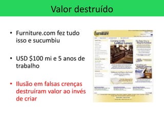 Valor destruído

• Furniture.com fez tudo
  isso e sucumbiu

• USD $100 mi e 5 anos de
  trabalho

• Ilusão em falsas crenças
  destruíram valor ao invés
  de criar
 