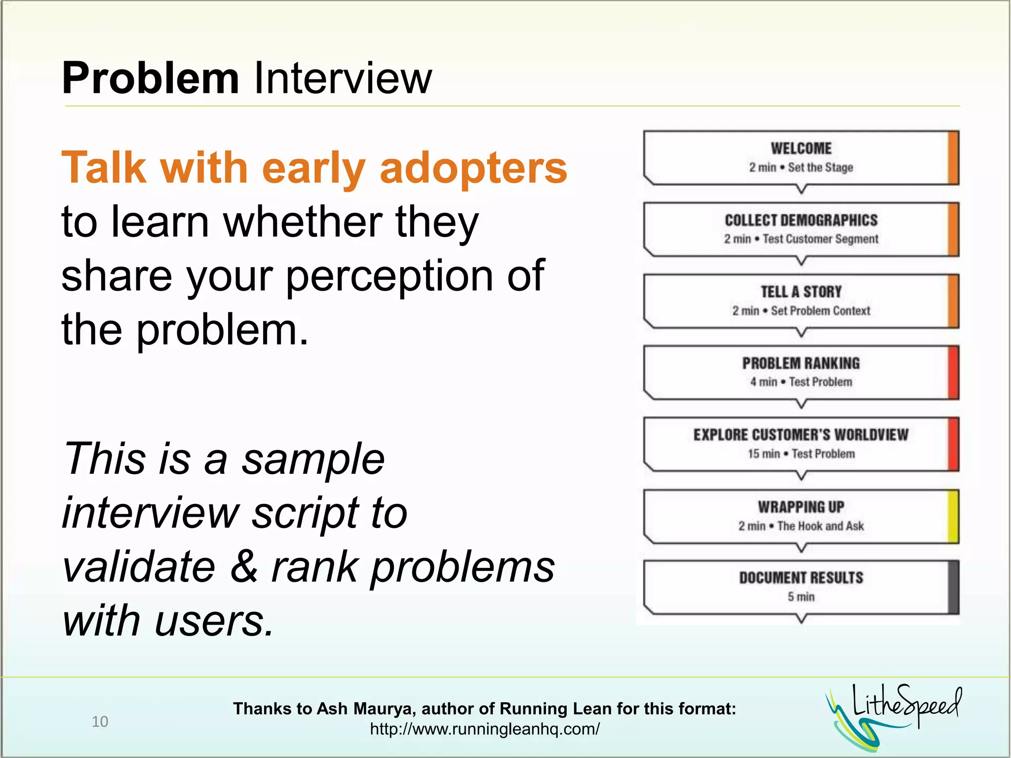 Problem Interview
Talk with early adopters
to learn whether they
share your perception of
the problem.
This is a sample
interview script to
validate & rank problems
with users.
10
Thanks to Ash Maurya, author of Running Lean for this format:
http://www.runningleanhq.com/
 