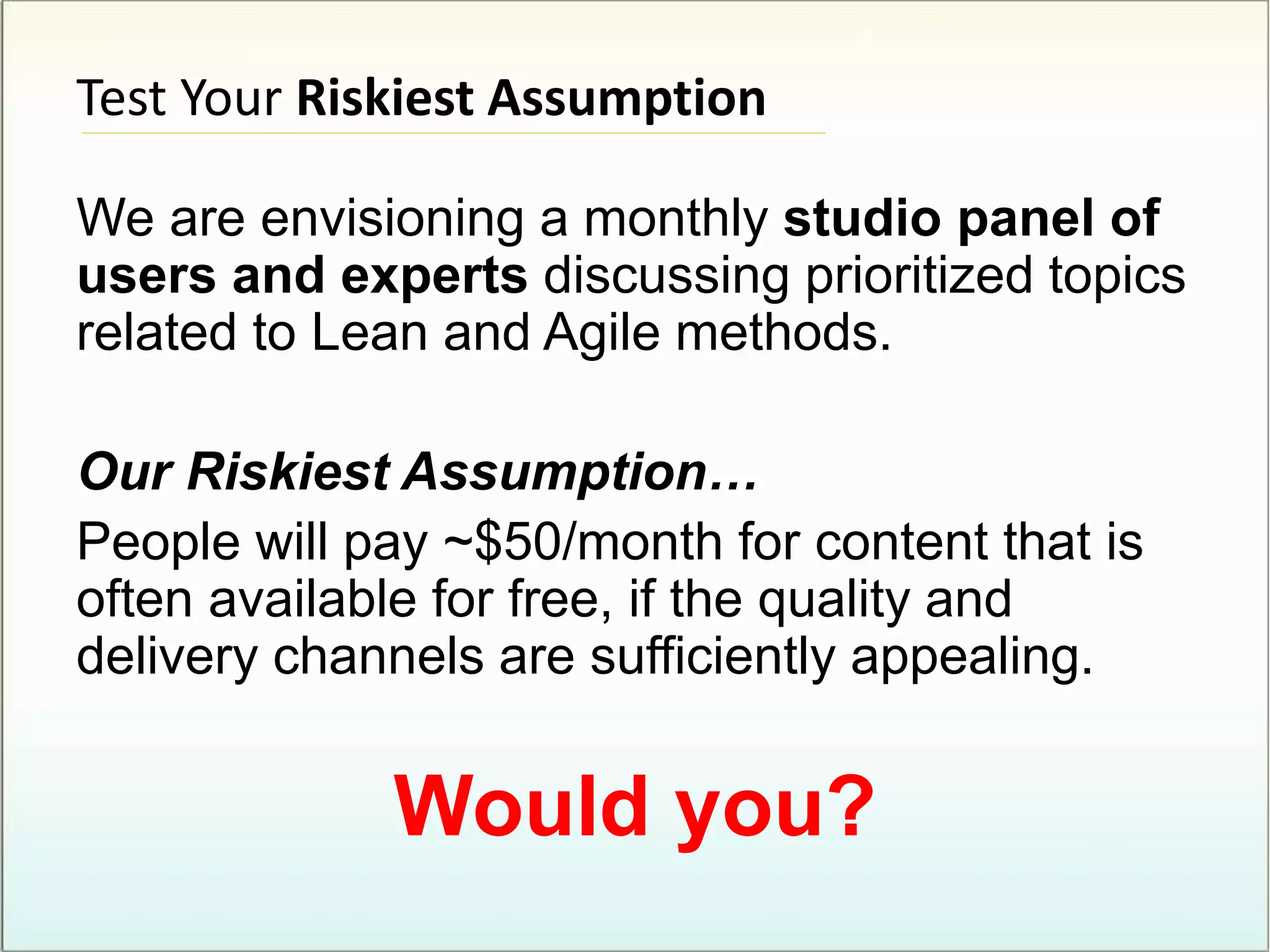 Test Your Riskiest Assumption
We are envisioning a monthly studio panel of
users and experts discussing prioritized topics
related to Lean and Agile methods.
Our Riskiest Assumption…
People will pay ~$50/month for content that is
often available for free, if the quality and
delivery channels are sufficiently appealing.
Would you?
 