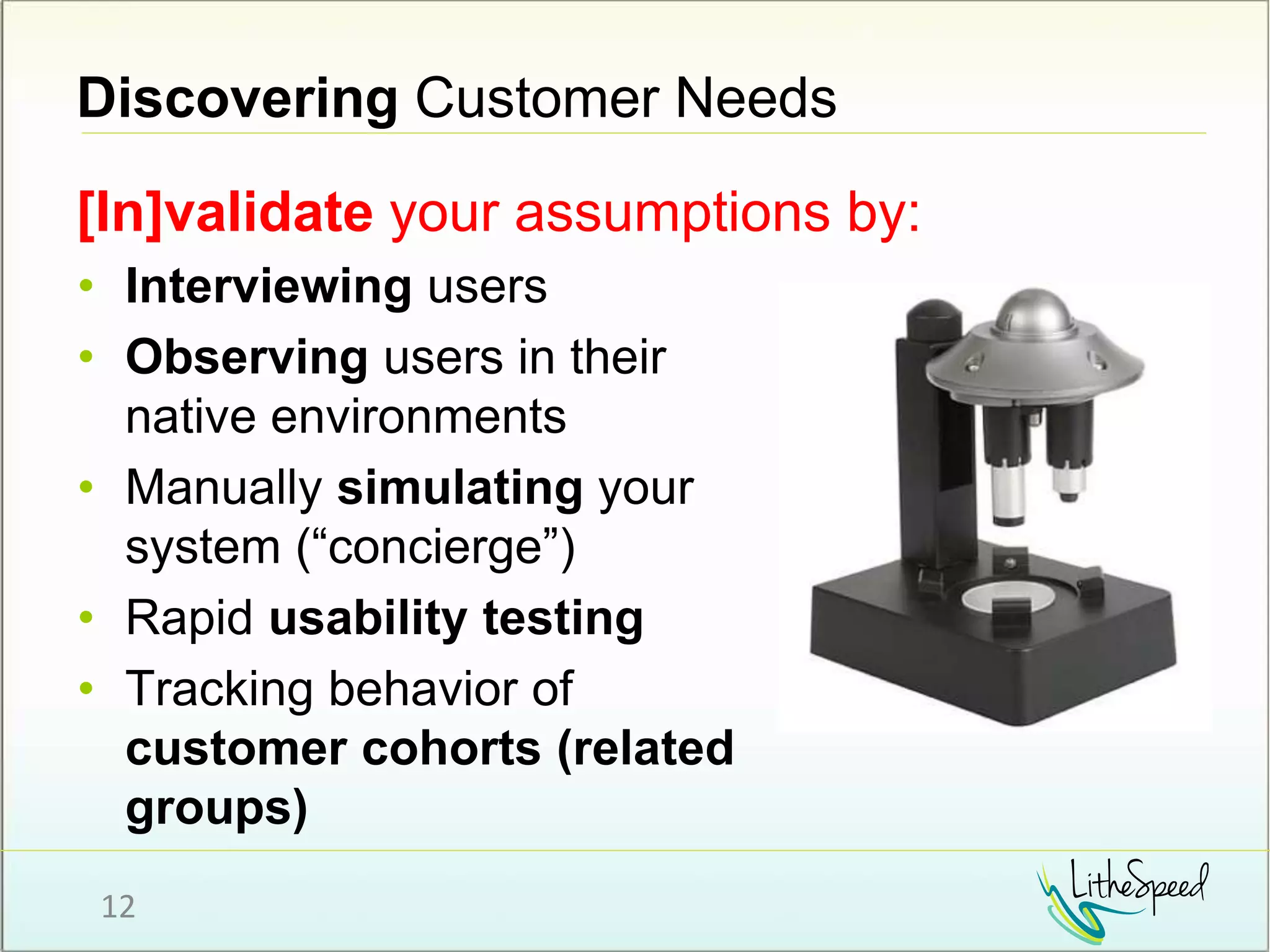 Discovering Customer Needs
[In]validate your assumptions by:
12
• Interviewing users
• Observing users in their
native environments
• Manually simulating your
system (“concierge”)
• Rapid usability testing
• Tracking behavior of
customer cohorts (related
groups)
 