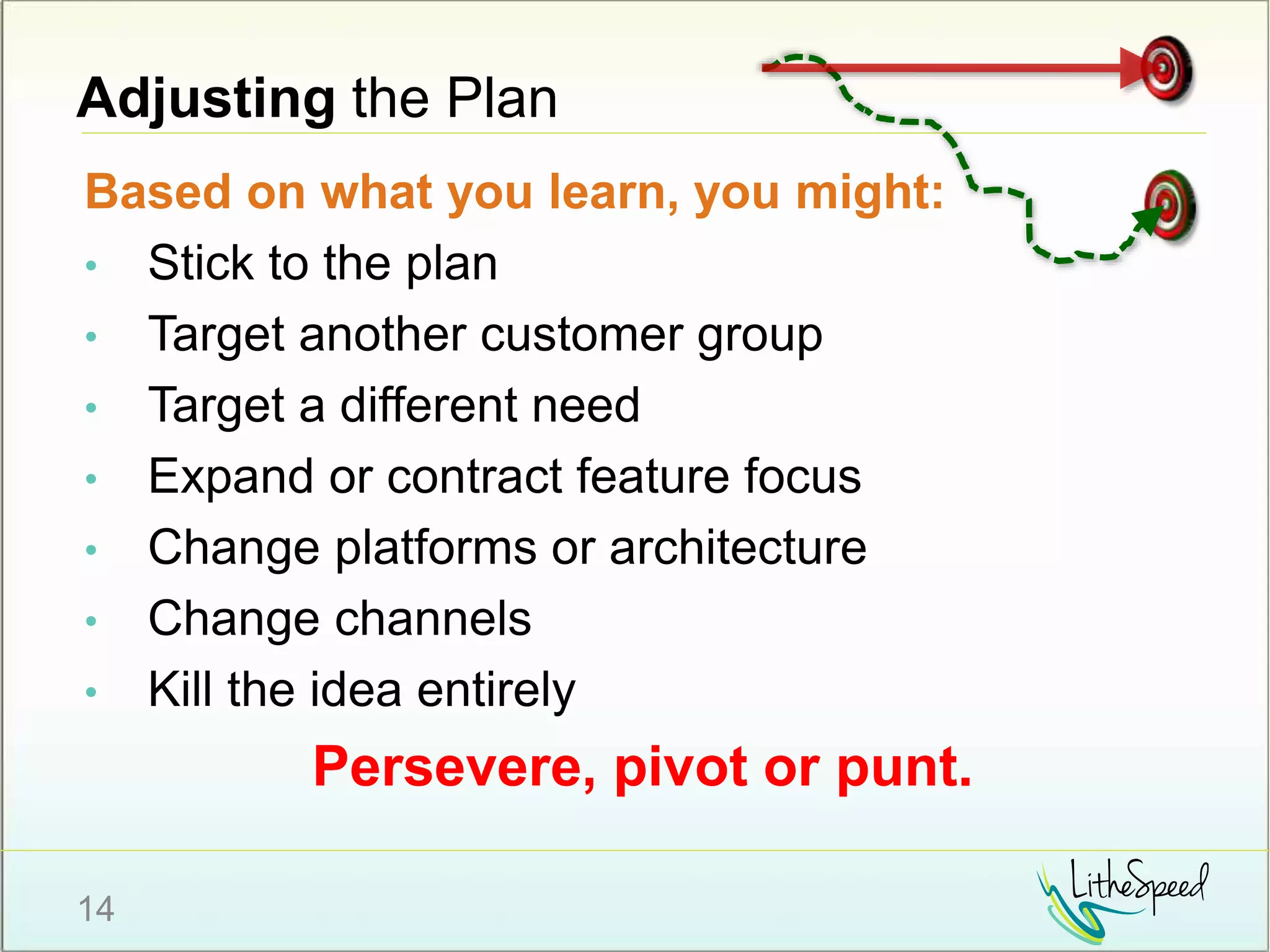 Adjusting the Plan
Based on what you learn, you might:
• Stick to the plan
• Target another customer group
• Target a different need
• Expand or contract feature focus
• Change platforms or architecture
• Change channels
• Kill the idea entirely
Persevere, pivot or punt.
14
 