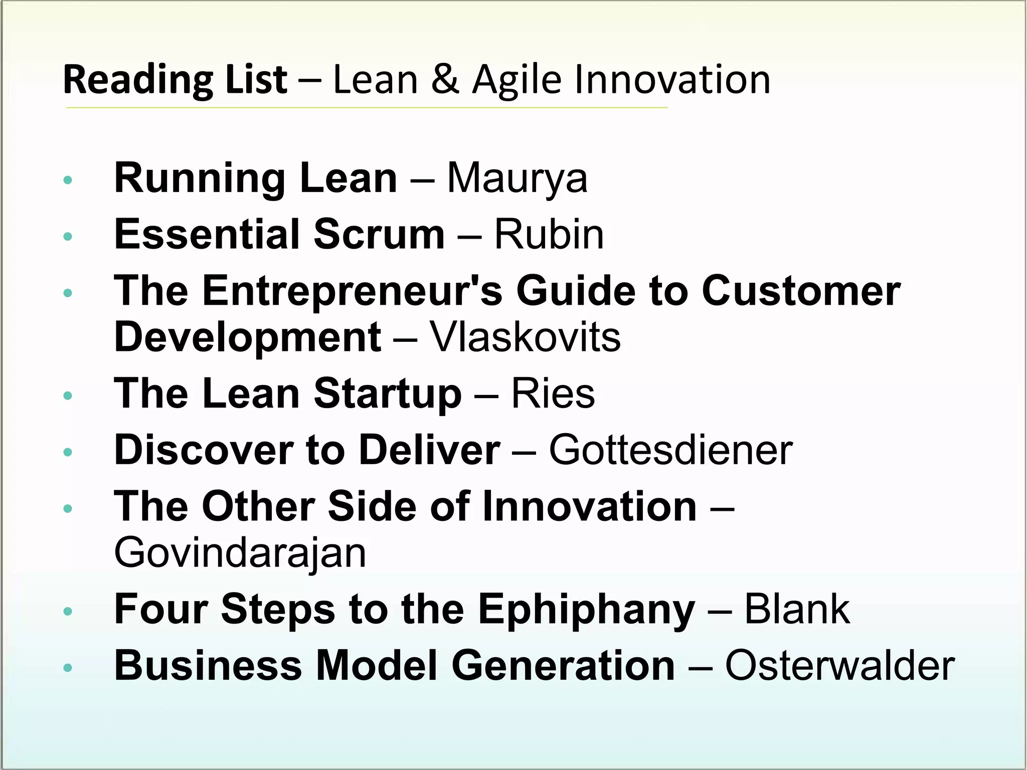 Reading List – Lean & Agile Innovation
• Running Lean – Maurya
• Essential Scrum – Rubin
• The Entrepreneur's Guide to Customer
Development – Vlaskovits
• The Lean Startup – Ries
• Discover to Deliver – Gottesdiener
• The Other Side of Innovation –
Govindarajan
• Four Steps to the Ephiphany – Blank
• Business Model Generation – Osterwalder
 