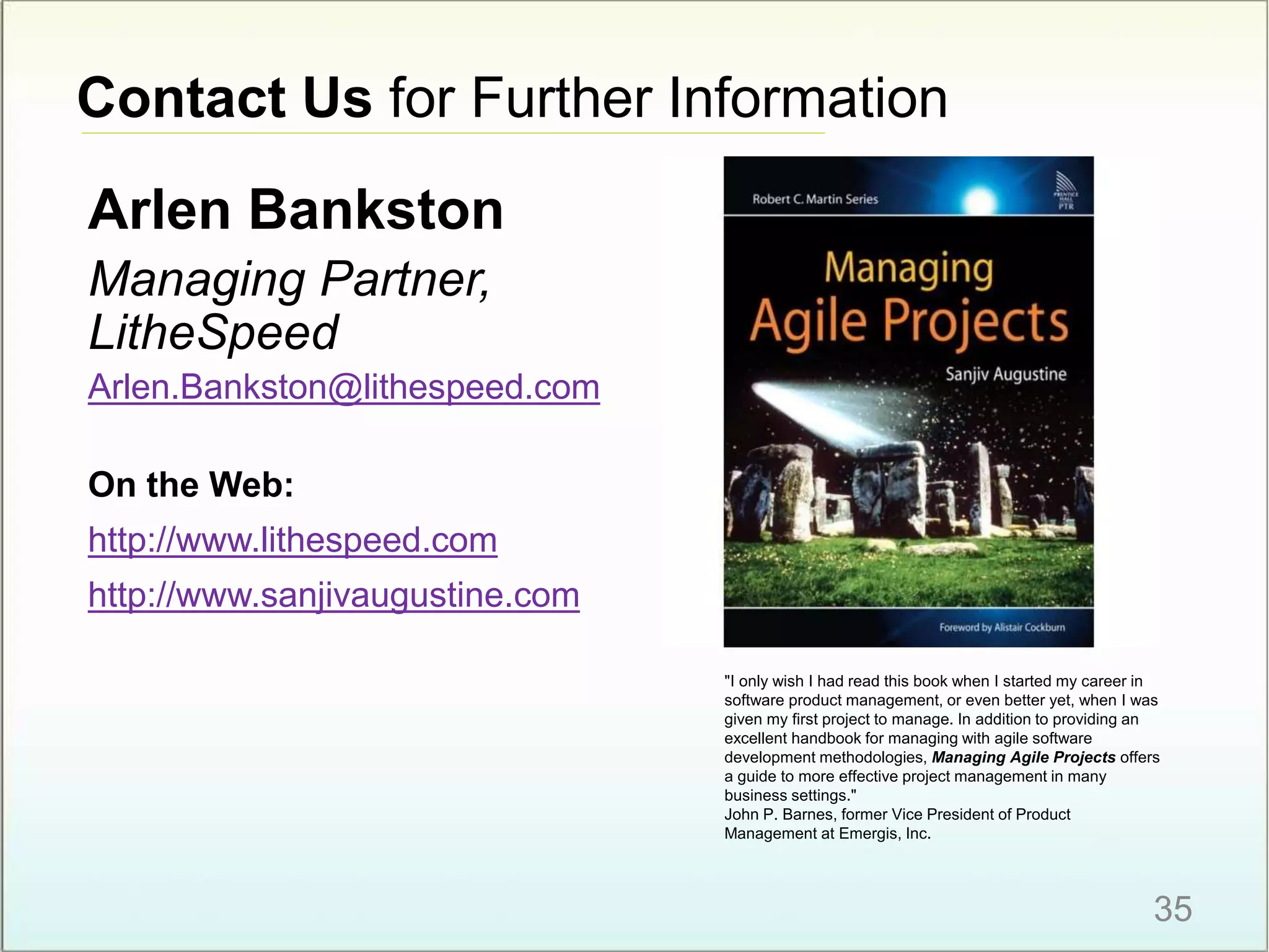 Contact Us for Further Information
35
Arlen Bankston
Managing Partner,
LitheSpeed
Arlen.Bankston@lithespeed.com
On the Web:
http://www.lithespeed.com
http://www.sanjivaugustine.com
"I only wish I had read this book when I started my career in
software product management, or even better yet, when I was
given my first project to manage. In addition to providing an
excellent handbook for managing with agile software
development methodologies, Managing Agile Projects offers
a guide to more effective project management in many
business settings."
John P. Barnes, former Vice President of Product
Management at Emergis, Inc.
 