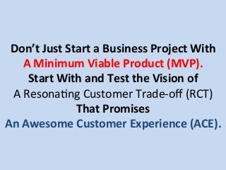 Don’t	
  Just	
  Start	
  a	
  Business	
  Project	
  With	
  	
  
A	
  Minimum	
  Viable	
  Product	
  (MVP).	
  
Start	
  With	
  and	
  Test	
  the	
  Vision	
  of	
  
A	
  Resona.ng	
  Customer	
  Trade-­‐oﬀ	
  (RCT)	
  
That	
  Promises	
  
An	
  Awesome	
  Customer	
  Experience	
  (ACE).	
  
 