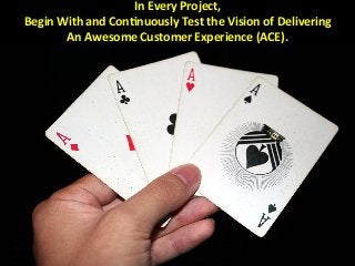 In	
  Every	
  Project,	
  	
  
Begin	
  With	
  and	
  ConMnuously	
  Test	
  the	
  Vision	
  of	
  Delivering	
  	
  
An	
  Awesome	
  Customer	
  Experience	
  (ACE).	
  	
  
 