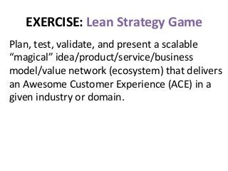 EXERCISE:	
  Lean	
  Strategy	
  Game	
  
Plan,	
  test,	
  validate,	
  and	
  present	
  a	
  scalable	
  
“magical”	
  idea/product/service/business	
  
model/value	
  network	
  (ecosystem)	
  that	
  delivers	
  
an	
  Awesome	
  Customer	
  Experience	
  (ACE)	
  in	
  a	
  
given	
  industry	
  or	
  domain.	
  
 
