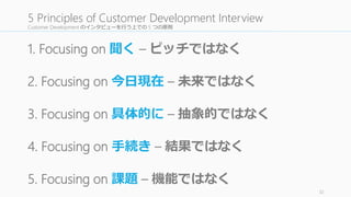 Customer Development のインタビューを行う上での 5 つの原則
1. Focusing on 聞く – ピッチではなく
2. Focusing on 今日現在 – 未来ではなく
3. Focusing on 具体的に – 抽象的ではなく
4. Focusing on 手続き – 結果ではなく
5. Focusing on 課題 – 機能ではなく
32
5 Principles of Customer Development Interview
 