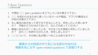 5 つの基本的な質問
1. 今現在 ○○ (job / problem) をどうしているか教えて下さい
2. ○○ を終わらせるために使っているツールや製品、アプリや裏技など
があれば教えて下さい
3. もし魔法の杖があって何でもできるとしたら、何をしたいと思います
か？ 可能かどうかはさておいて、なんでも言ってください
4. 最後にあなたが○○をしたとき、それをこなす直前に何をしていました
か？ また○○を終わらせたとき、何をしましたか？
5. ○○について、その他に私が聞くべきことはありますか？
36
5 Basic Questions
顧客からの回答の中で気になる部分があれば、
順番を気にせず open-ended questions で深堀りする
 