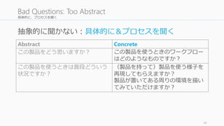 具体的に、プロセスを聞く
40
Bad Questions: Too Abstract
Abstract Concrete
この製品をどう思いますか？ この製品を使うときのワークフロー
はどのようなものですか？
この製品を使うときは普段どういう
状況ですか？
（製品を持って）製品を使う様子を
再現してもらえますか？
製品が置いてある周りの環境を描い
てみていただけますか？
抽象的に聞かない：具体的に＆プロセスを聞く
 