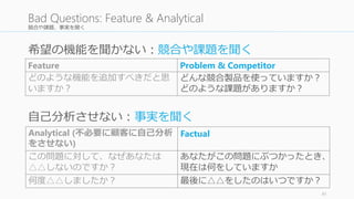 競合や課題、事実を聞く
Feature Problem & Competitor
どのような機能を追加すべきだと思
いますか？
どんな競合製品を使っていますか？
どのような課題がありますか？
41
Bad Questions: Feature & Analytical
Analytical (不必要に顧客に自己分析
をさせない)
Factual
この問題に対して、なぜあなたは
△△しないのですか？
あなたがこの問題にぶつかったとき、
現在は何をしていますか
何度△△しましたか？ 最後に△△をしたのはいつですか？
希望の機能を聞かない：競合や課題を聞く
自己分析させない：事実を聞く
 