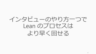 42
インタビューのやり方一つで
Lean のプロセスは
より早く回せる
 