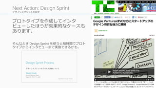 デザインスプリントを試す
プロトタイプを作成してインタ
ビューしたほうが効果的なケースも
あります。
そんなとき Design Sprint を使うと短時間でプロト
タイプからインタビューまで実施できるかも。
50
Next Action: Design Sprint
 