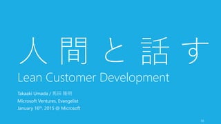 55
人 間 と 話 す
Lean Customer Development
Takaaki Umada / 馬田 隆明
Microsoft Ventures, Evangelist
January 16th, 2015 @ Microsoft
 
