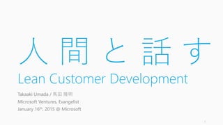 人 間 と 話 す
Lean Customer Development
Takaaki Umada / 馬田 隆明
Microsoft Ventures, Evangelist
January 16th, 2015 @ Microsoft
1
 