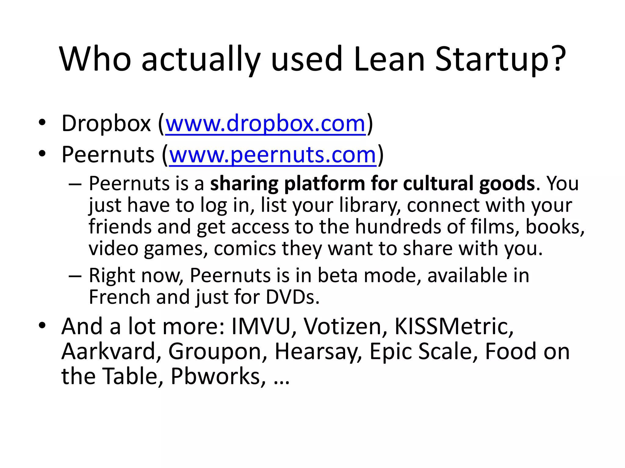 Who actually used Lean Startup?
• Dropbox (www.dropbox.com)
• Peernuts (www.peernuts.com)
  – Peernuts is a sharing platform for cultural goods. You
    just have to log in, list your library, connect with your
    friends and get access to the hundreds of films, books,
    video games, comics they want to share with you.
  – Right now, Peernuts is in beta mode, available in
    French and just for DVDs.
• And a lot more: IMVU, Votizen, KISSMetric,
  Aarkvard, Groupon, Hearsay, Epic Scale, Food on
  the Table, Pbworks, …
 