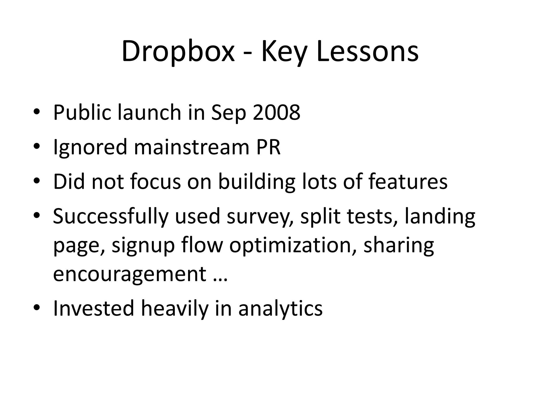 Dropbox - Key Lessons
• Public launch in Sep 2008
• Ignored mainstream PR
• Did not focus on building lots of features
• Successfully used survey, split tests, landing
  page, signup flow optimization, sharing
  encouragement …
• Invested heavily in analytics
 