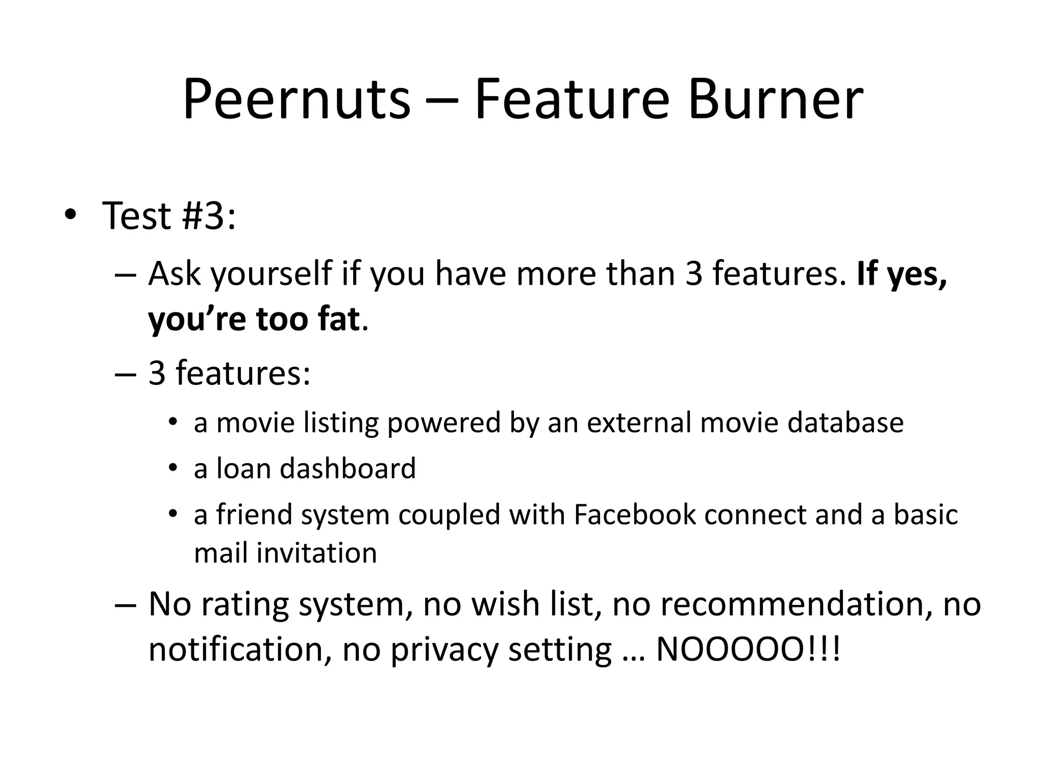 Peernuts – Feature Burner
• Test #3:
  – Ask yourself if you have more than 3 features. If yes,
    you’re too fat.
  – 3 features:
     • a movie listing powered by an external movie database
     • a loan dashboard
     • a friend system coupled with Facebook connect and a basic
       mail invitation
  – No rating system, no wish list, no recommendation, no
    notification, no privacy setting … NOOOOO!!!
 