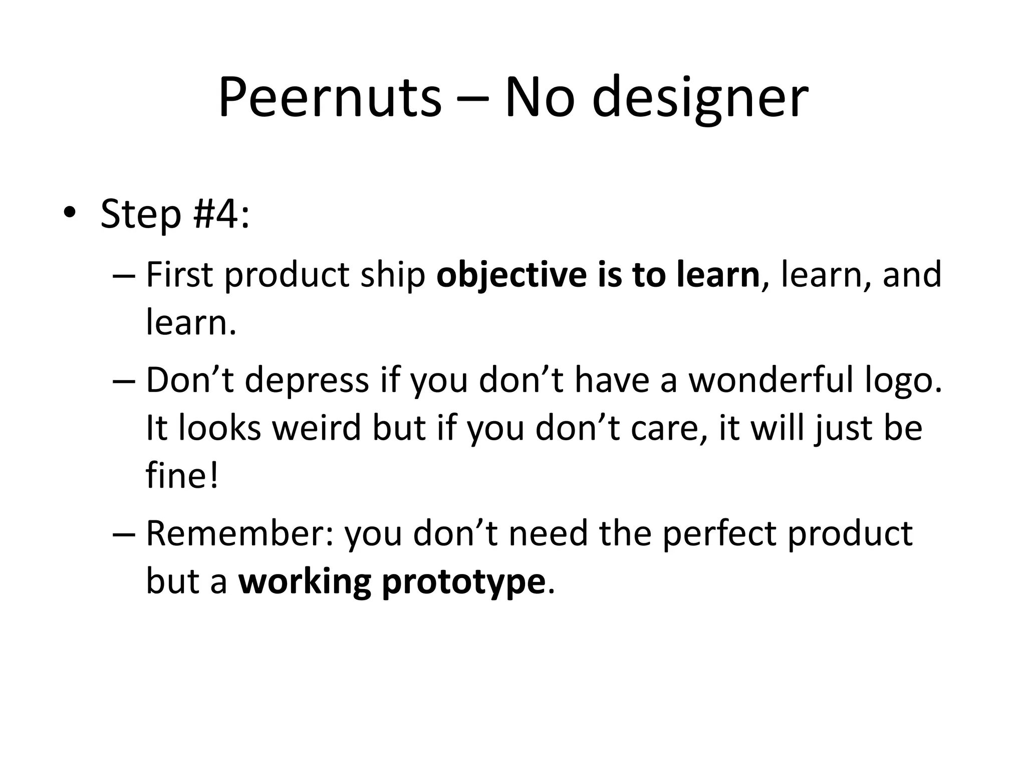 Peernuts – No designer
• Step #4:
  – First product ship objective is to learn, learn, and
    learn.
  – Don’t depress if you don’t have a wonderful logo.
    It looks weird but if you don’t care, it will just be
    fine!
  – Remember: you don’t need the perfect product
    but a working prototype.
 