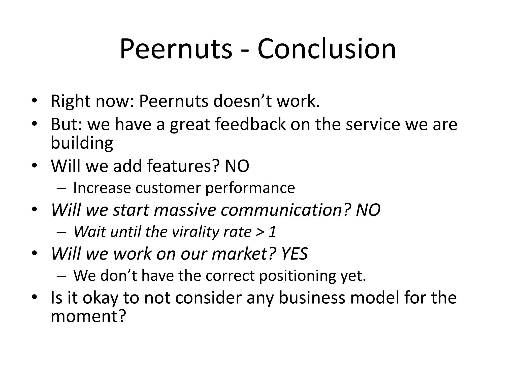 Peernuts - Conclusion
• Right now: Peernuts doesn’t work.
• But: we have a great feedback on the service we are
  building
• Will we add features? NO
   – Increase customer performance
• Will we start massive communication? NO
   – Wait until the virality rate > 1
• Will we work on our market? YES
   – We don’t have the correct positioning yet.
• Is it okay to not consider any business model for the
  moment?
 