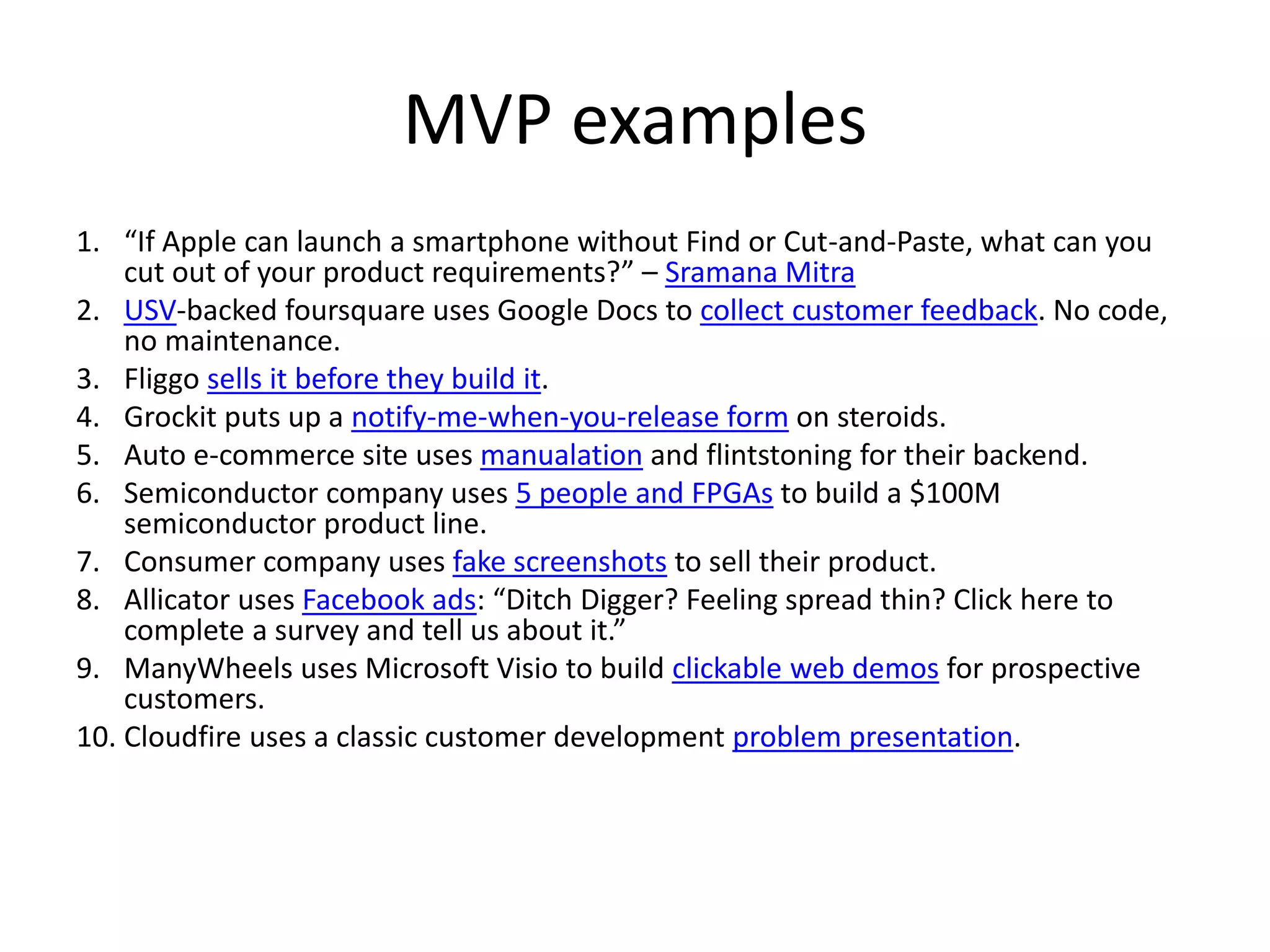 MVP examples
1. “If Apple can launch a smartphone without Find or Cut-and-Paste, what can you
    cut out of your product requirements?” – Sramana Mitra
2. USV-backed foursquare uses Google Docs to collect customer feedback. No code,
    no maintenance.
3. Fliggo sells it before they build it.
4. Grockit puts up a notify-me-when-you-release form on steroids.
5. Auto e-commerce site uses manualation and flintstoning for their backend.
6. Semiconductor company uses 5 people and FPGAs to build a $100M
    semiconductor product line.
7. Consumer company uses fake screenshots to sell their product.
8. Allicator uses Facebook ads: “Ditch Digger? Feeling spread thin? Click here to
    complete a survey and tell us about it.”
9. ManyWheels uses Microsoft Visio to build clickable web demos for prospective
    customers.
10. Cloudfire uses a classic customer development problem presentation.
 