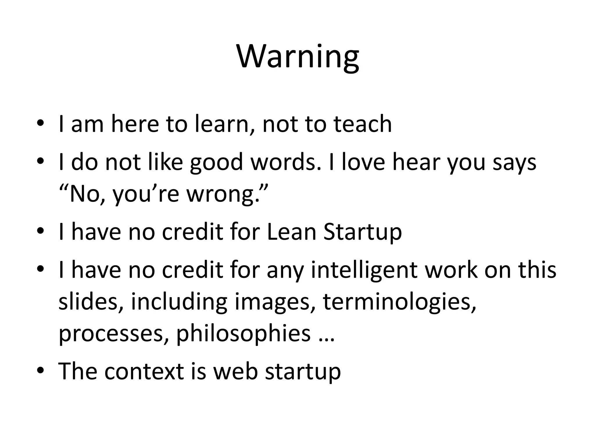 Warning
• I am here to learn, not to teach
• I do not like good words. I love hear you says
  “No, you’re wrong.”
• I have no credit for Lean Startup
• I have no credit for any intelligent work on this
  slides, including images, terminologies,
  processes, philosophies …
• The context is web startup
 