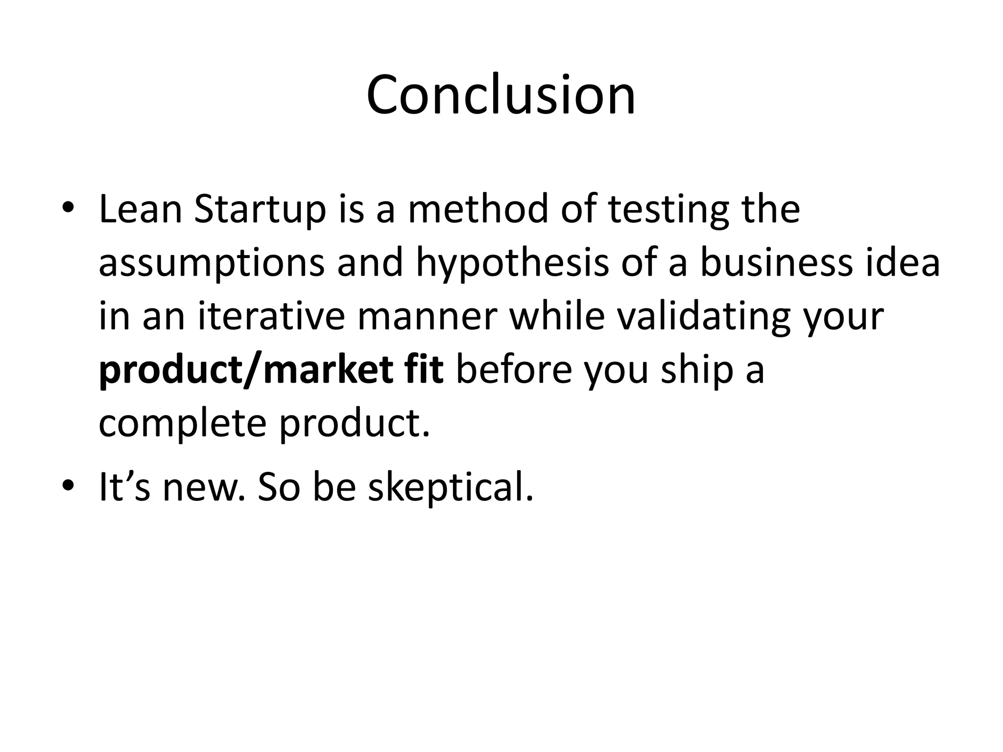 Conclusion
• Lean Startup is a method of testing the
  assumptions and hypothesis of a business idea
  in an iterative manner while validating your
  product/market fit before you ship a
  complete product.
• It’s new. So be skeptical.
 