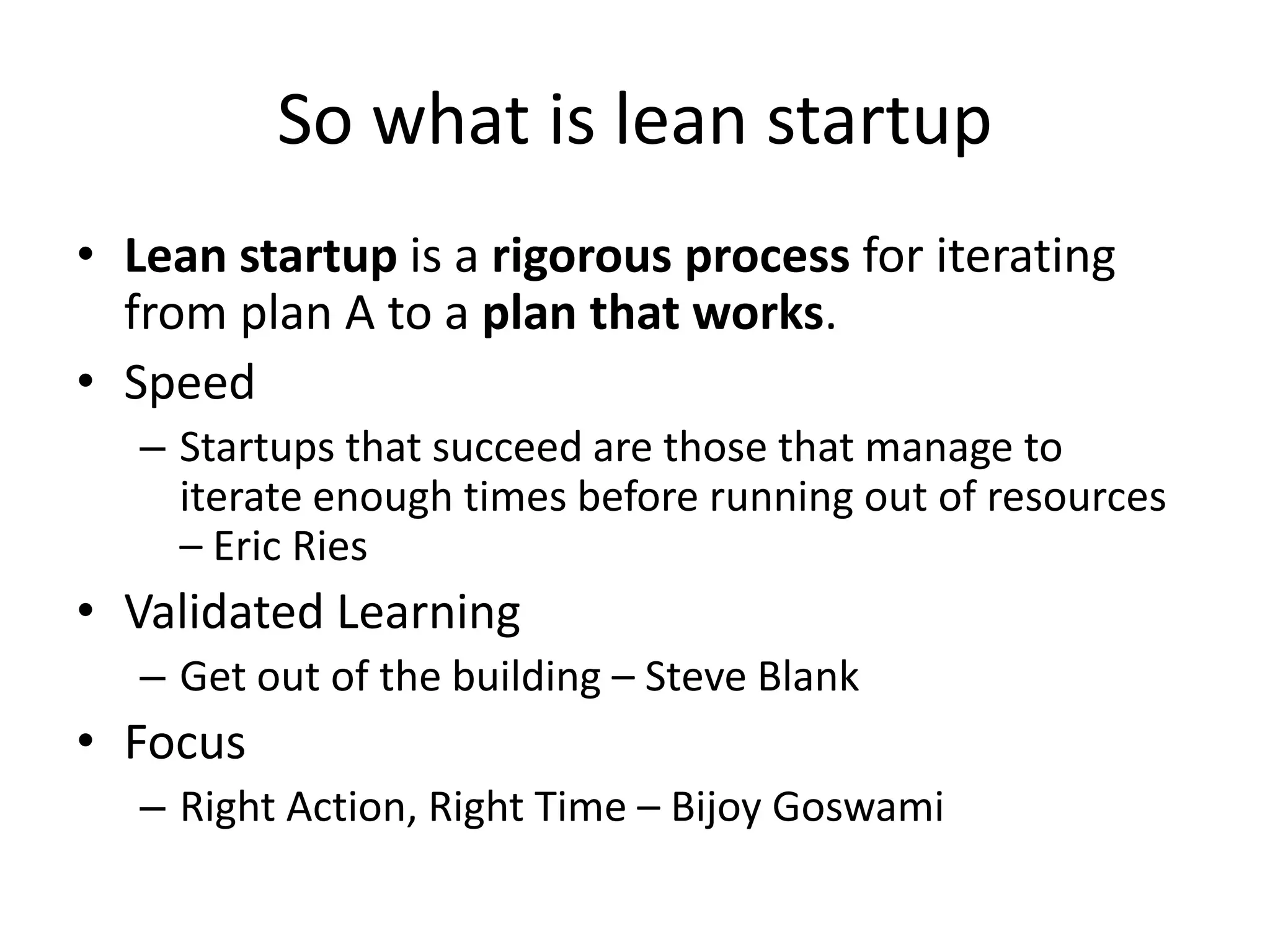 So what is lean startup
• Lean startup is a rigorous process for iterating
  from plan A to a plan that works.
• Speed
   – Startups that succeed are those that manage to
     iterate enough times before running out of resources
     – Eric Ries
• Validated Learning
   – Get out of the building – Steve Blank
• Focus
   – Right Action, Right Time – Bijoy Goswami
 