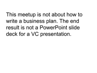 This meetup is not about how to write a business plan. The end result is not a PowerPoint slide deck for a VC presentation. 