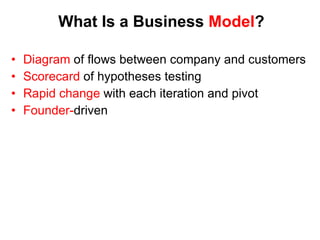 What Is a Business  Model ? Diagram  of flows between company and customers Scorecard  of hypotheses testing Rapid change  with each iteration and pivot Founder- driven * Alex Osterwalder 