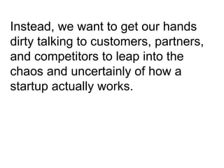Instead, we want to get our hands dirty talking to customers, partners, and competitors to leap into the chaos and uncertainly of how a startup actually works. 