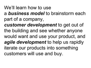 We’ll learn how to use  a  business model  to brainstorm each part of a company,  customer development  to get out of the building and see whether anyone would want and use your product, and  agile development  to help us rapidly iterate our products into something customers will use and buy. 