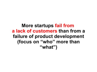 More startups  fail from  a lack of customers  than from a failure of product development (focus on “who” more than “what”) 