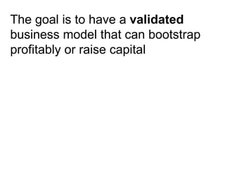 The goal is to have a  validated  business model that can bootstrap profitably or raise capital   