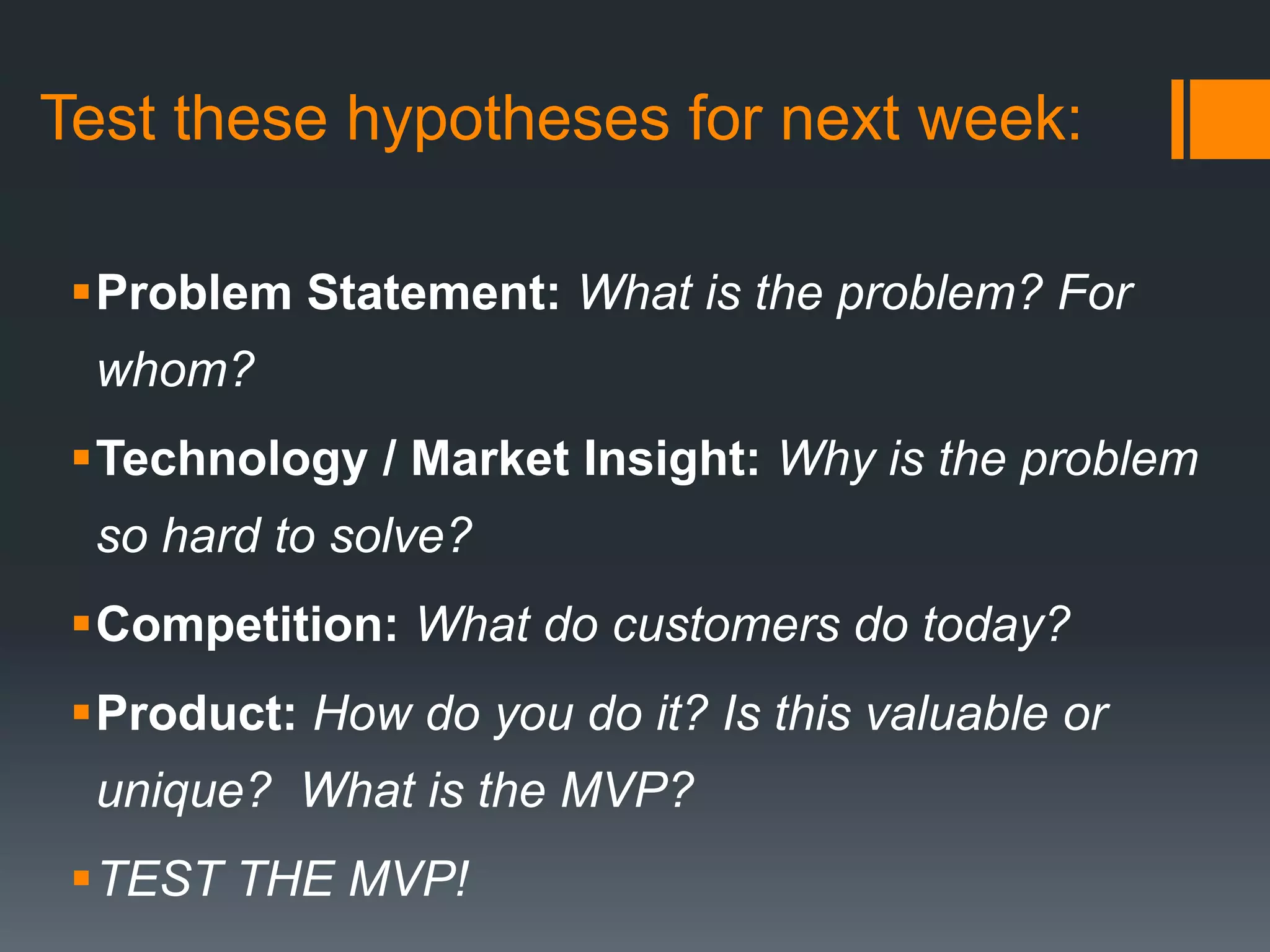 Testing the MVP (Web Example)Can you get customers to pay for a product that doesn’t yet exist (or barely does)?Interview customers to make sure they have a matching core problemSet up web site landing page to test for conversionSee what offers are required to get customers to use the product (e.g. prizes, payment)Use problem definition as described by customers to identify key word list – plug into Google search traffic estimator  - high traffic means there is problem awarenessDrive traffic to site using Google search and see how deep into a registration process customers are willing to go through