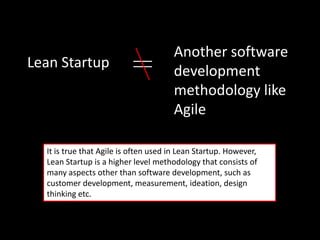 Another software
Lean Startup
                                      development
                                      methodology like
                                      Agile

  It is true that Agile is often used in Lean Startup. However,
  Lean Startup is a higher level methodology that consists of
  many aspects other than software development, such as
  customer development, measurement, ideation, design
  thinking etc.
 