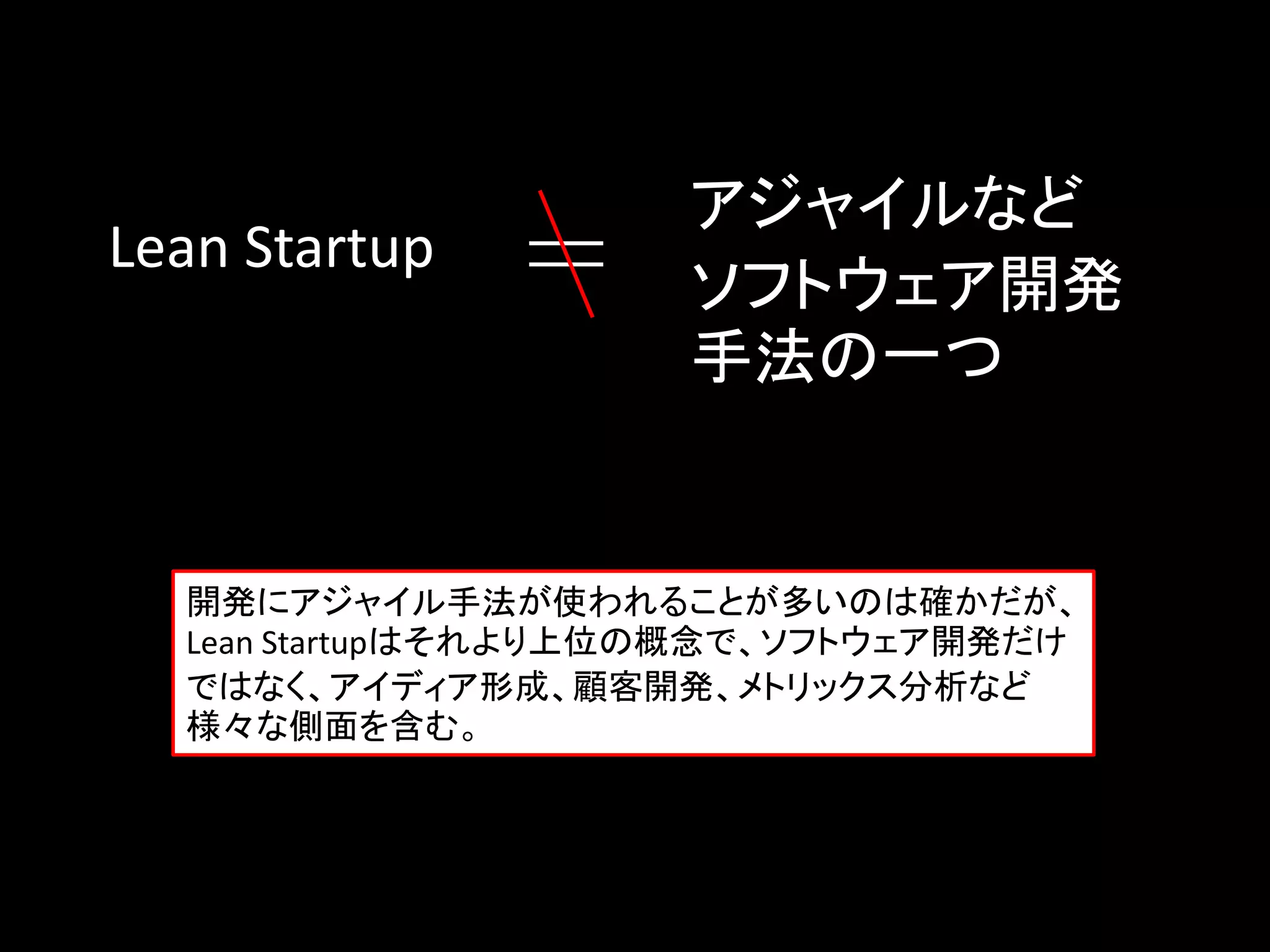 アジャイルなど
Lean Startup
                     ソフトウェア開発
                     手法の一つ


  開発にアジャイル手法が使われることが多いのは確かだが、
  Lean Startupはそれより上位の概念で、ソフトウェア開発だけ
  ではなく、アイディア形成、顧客開発、メトリックス分析など
  様々な側面を含む。
 