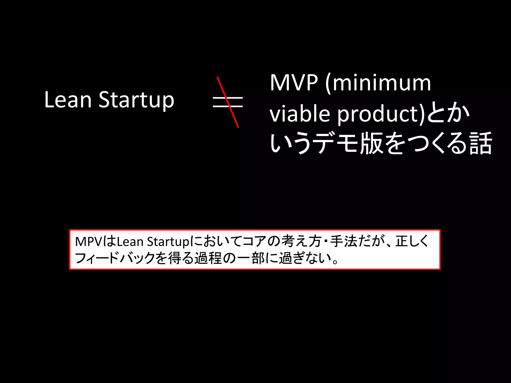 MVP (minimum
Lean Startup
                     viable product)とか
                     いうデモ版をつくる話


  MPVはLean Startupにおいてコアの考え方・手法だが、正しく
  フィードバックを得る過程の一部に過ぎない。
 