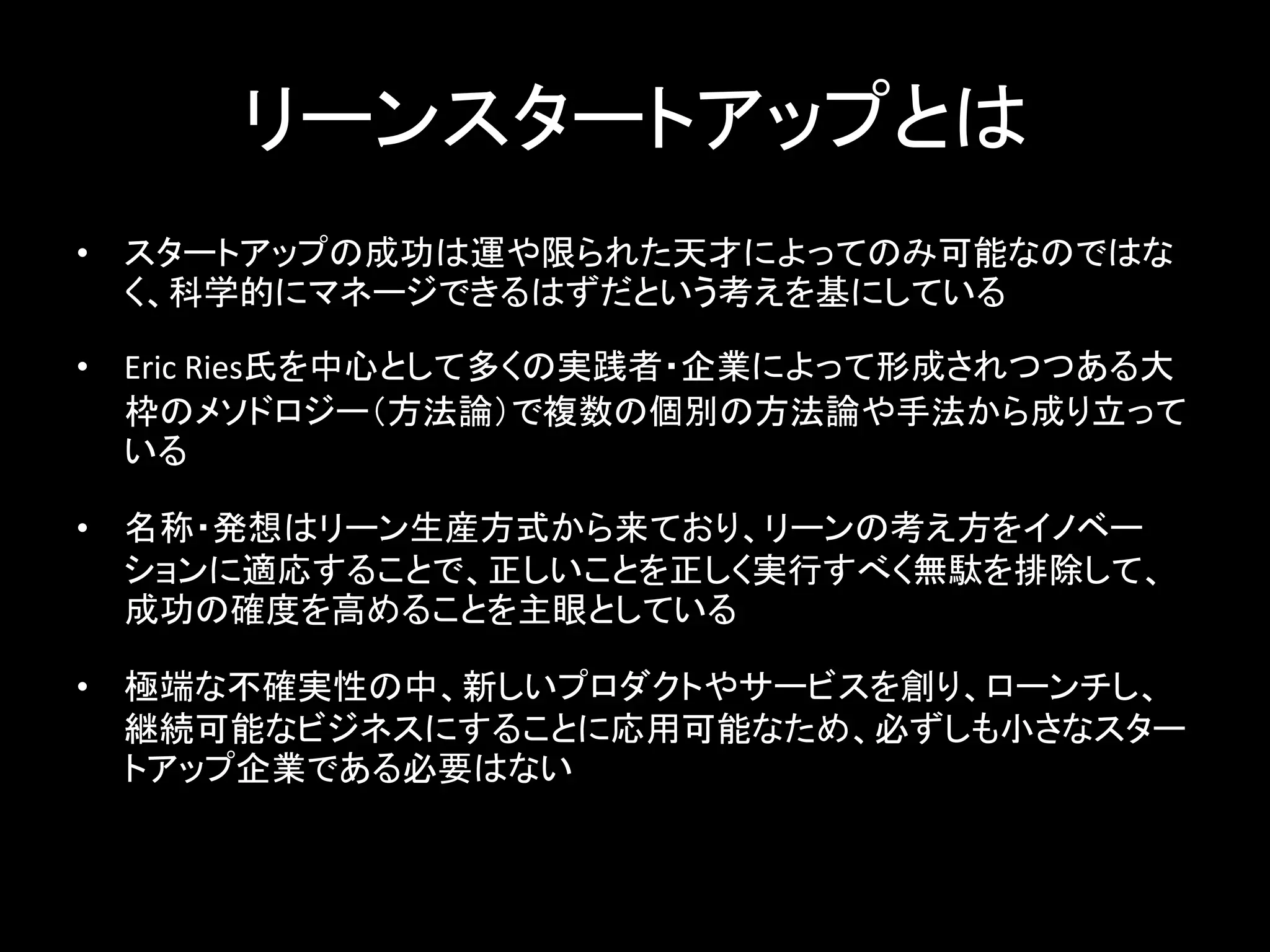 リーンスタートアップとは
• スタートアップの成功は運や限られた天才によってのみ可能なのではな
  く、科学的にマネージできるはずだという考えを基にしている

• Eric Ries氏を中心として多くの実践者・企業によって形成されつつある大
  枠のメソドロジー（方法論）で複数の個別の方法論や手法から成り立って
  いる

• 名称・発想はリーン生産方式から来ており、リーンの考え方をイノベー
  ションに適応することで、正しいことを正しく実行すべく無駄を排除して、
  成功の確度を高めることを主眼としている

• 極端な不確実性の中、新しいプロダクトやサービスを創り、ローンチし、
  継続可能なビジネスにすることに応用可能なため、必ずしも小さなスター
  トアップ企業である必要はない
 