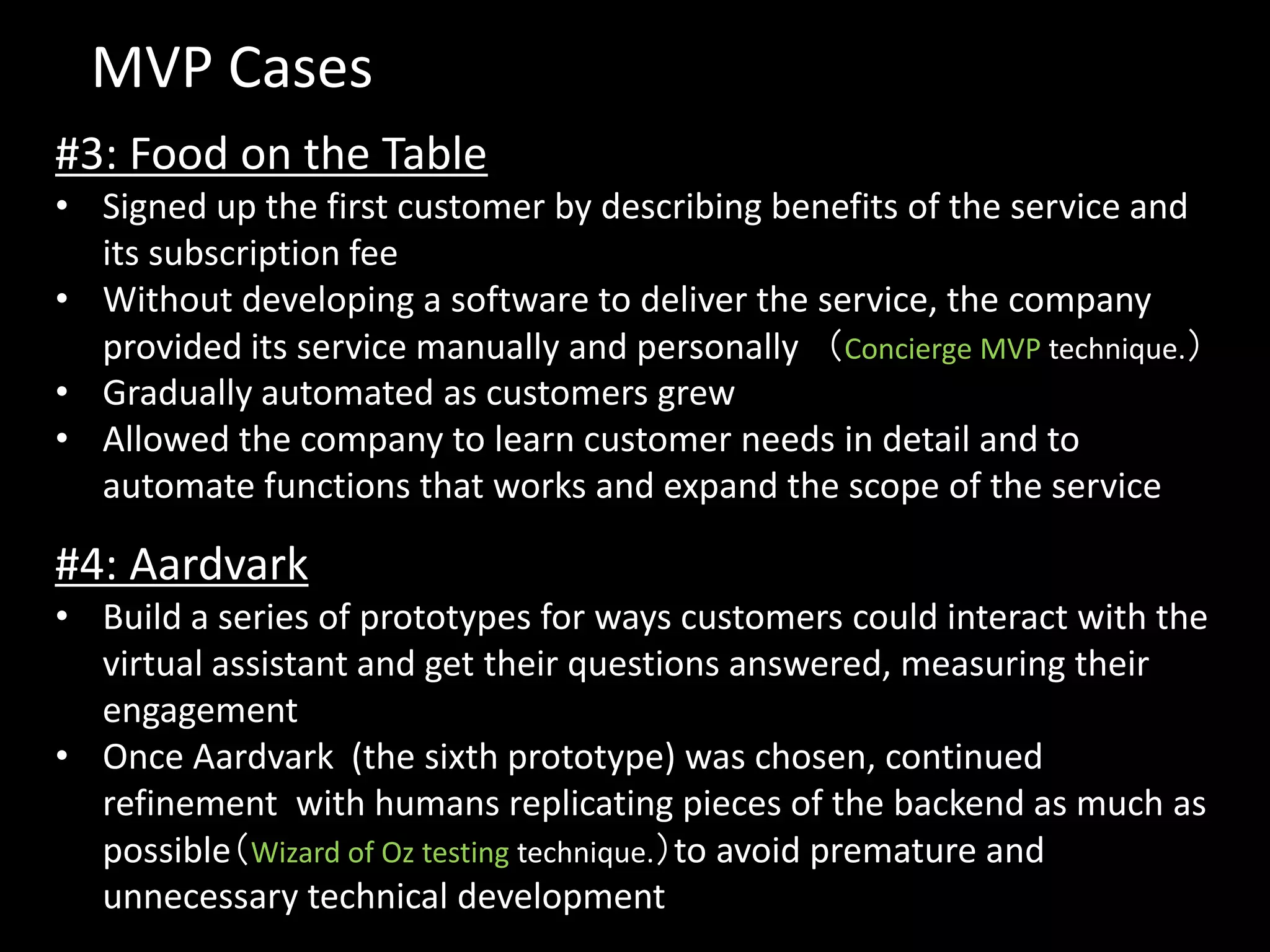 MVP Cases
#3: Food on the Table
• Signed up the first customer by describing benefits of the service and
  its subscription fee
• Without developing a software to deliver the service, the company
  provided its service manually and personally （Concierge MVP technique.）
• Gradually automated as customers grew
• Allowed the company to learn customer needs in detail and to
  automate functions that works and expand the scope of the service

#4: Aardvark
• Build a series of prototypes for ways customers could interact with the
  virtual assistant and get their questions answered, measuring their
  engagement
• Once Aardvark (the sixth prototype) was chosen, continued
  refinement with humans replicating pieces of the backend as much as
  possible（Wizard of Oz testing technique.）to avoid premature and
  unnecessary technical development
 
