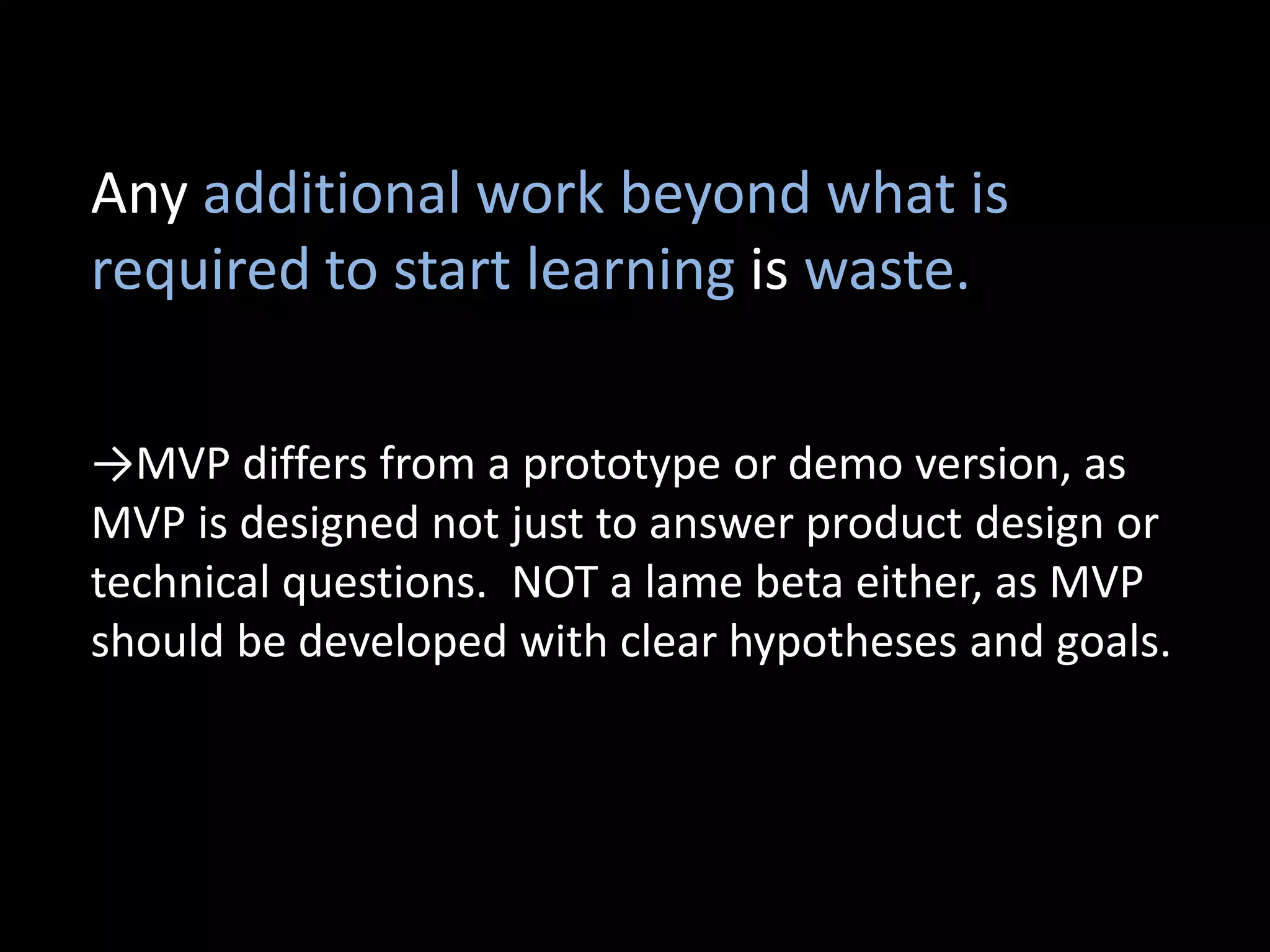 Any additional work beyond what is
required to start learning is waste.

→MVP differs from a prototype or demo version, as
MVP is designed not just to answer product design or
technical questions. NOT a lame beta either, as MVP
should be developed with clear hypotheses and goals.
 