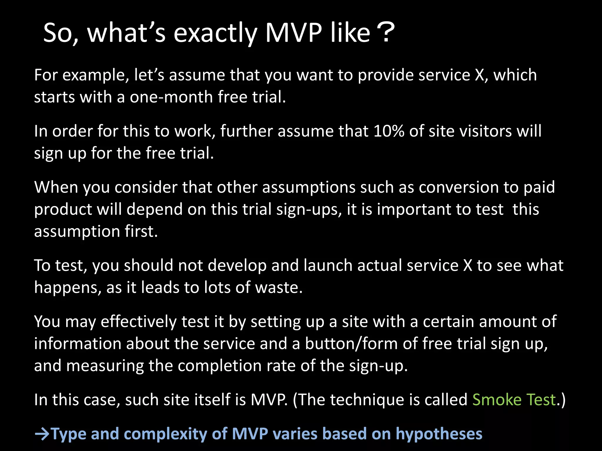 So, what’s exactly MVP like？
For example, let’s assume that you want to provide service X, which
starts with a one-month free trial.
In order for this to work, further assume that 10% of site visitors will
sign up for the free trial.
When you consider that other assumptions such as conversion to paid
product will depend on this trial sign-ups, it is important to test this
assumption first.
To test, you should not develop and launch actual service X to see what
happens, as it leads to lots of waste.
You may effectively test it by setting up a site with a certain amount of
information about the service and a button/form of free trial sign up,
and measuring the completion rate of the sign-up.
In this case, such site itself is MVP. (The technique is called Smoke Test.)
→Type and complexity of MVP varies based on hypotheses
 