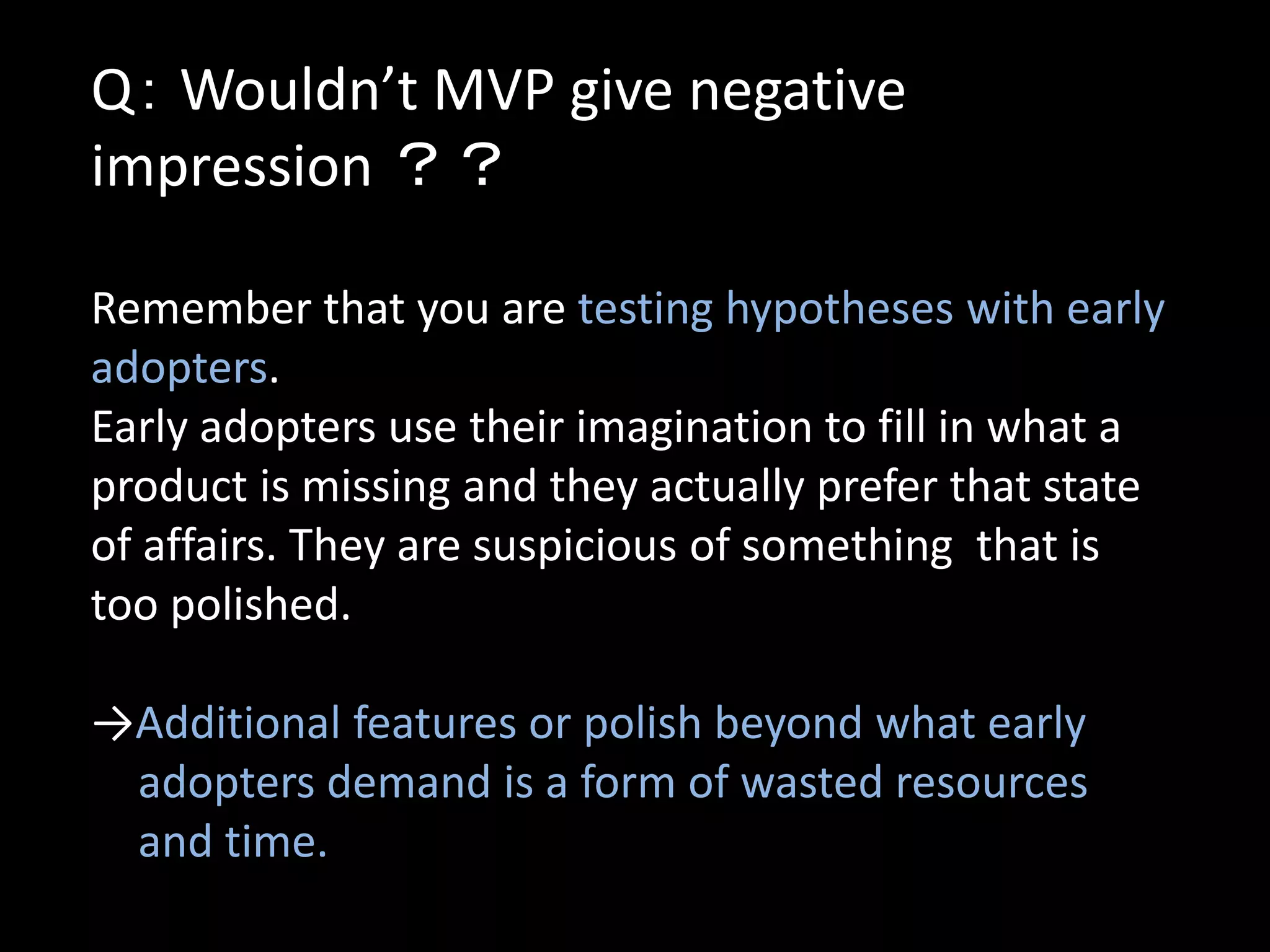 Q： Wouldn’t MVP give negative
impression ？？

Remember that you are testing hypotheses with early
adopters.
Early adopters use their imagination to fill in what a
product is missing and they actually prefer that state
of affairs. They are suspicious of something that is
too polished.

→Additional features or polish beyond what early
 adopters demand is a form of wasted resources
 and time.
 