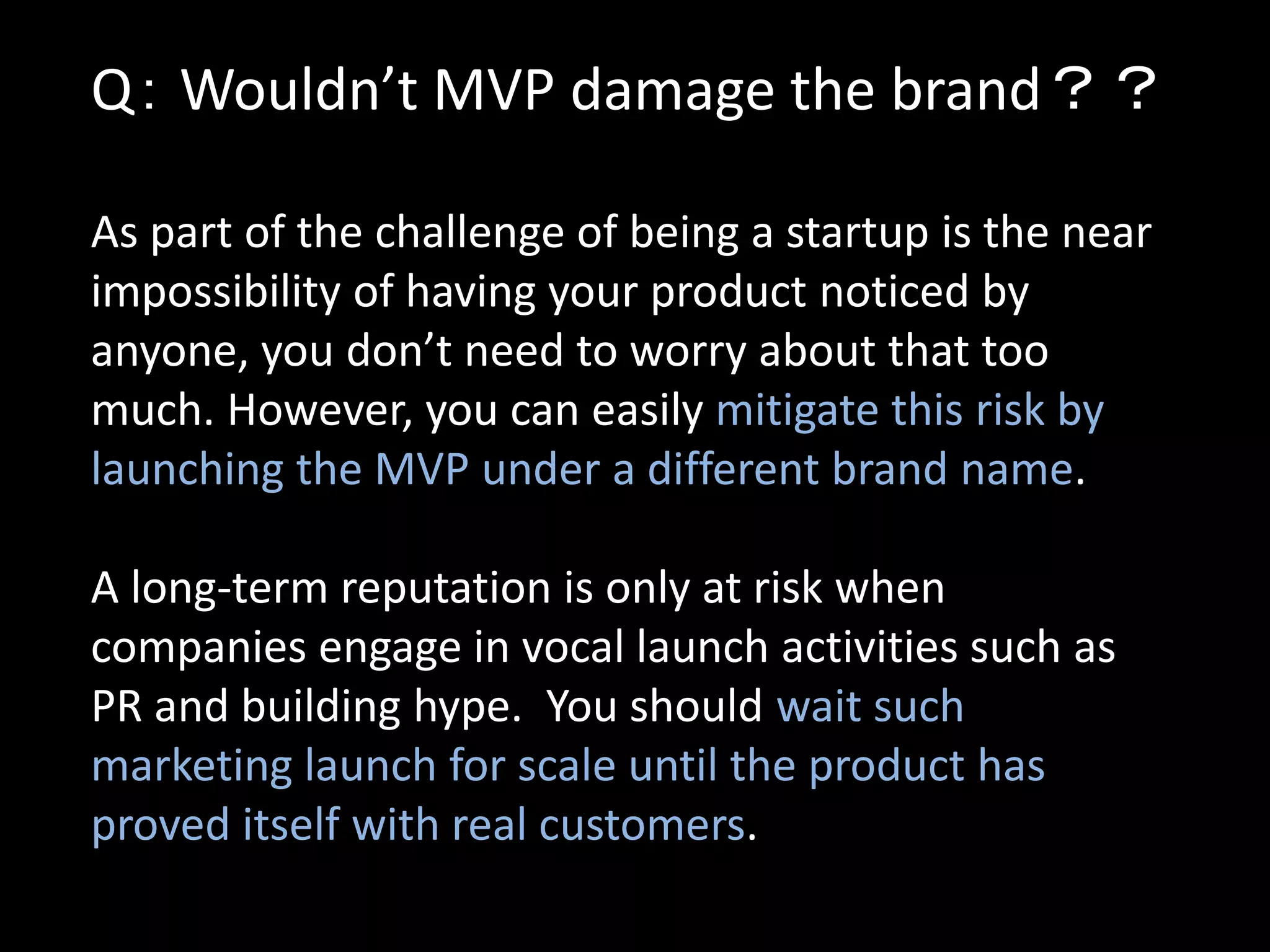 Q： Wouldn’t MVP damage the brand？？

As part of the challenge of being a startup is the near
impossibility of having your product noticed by
anyone, you don’t need to worry about that too
much. However, you can easily mitigate this risk by
launching the MVP under a different brand name.

A long-term reputation is only at risk when
companies engage in vocal launch activities such as
PR and building hype. You should wait such
marketing launch for scale until the product has
proved itself with real customers.
 