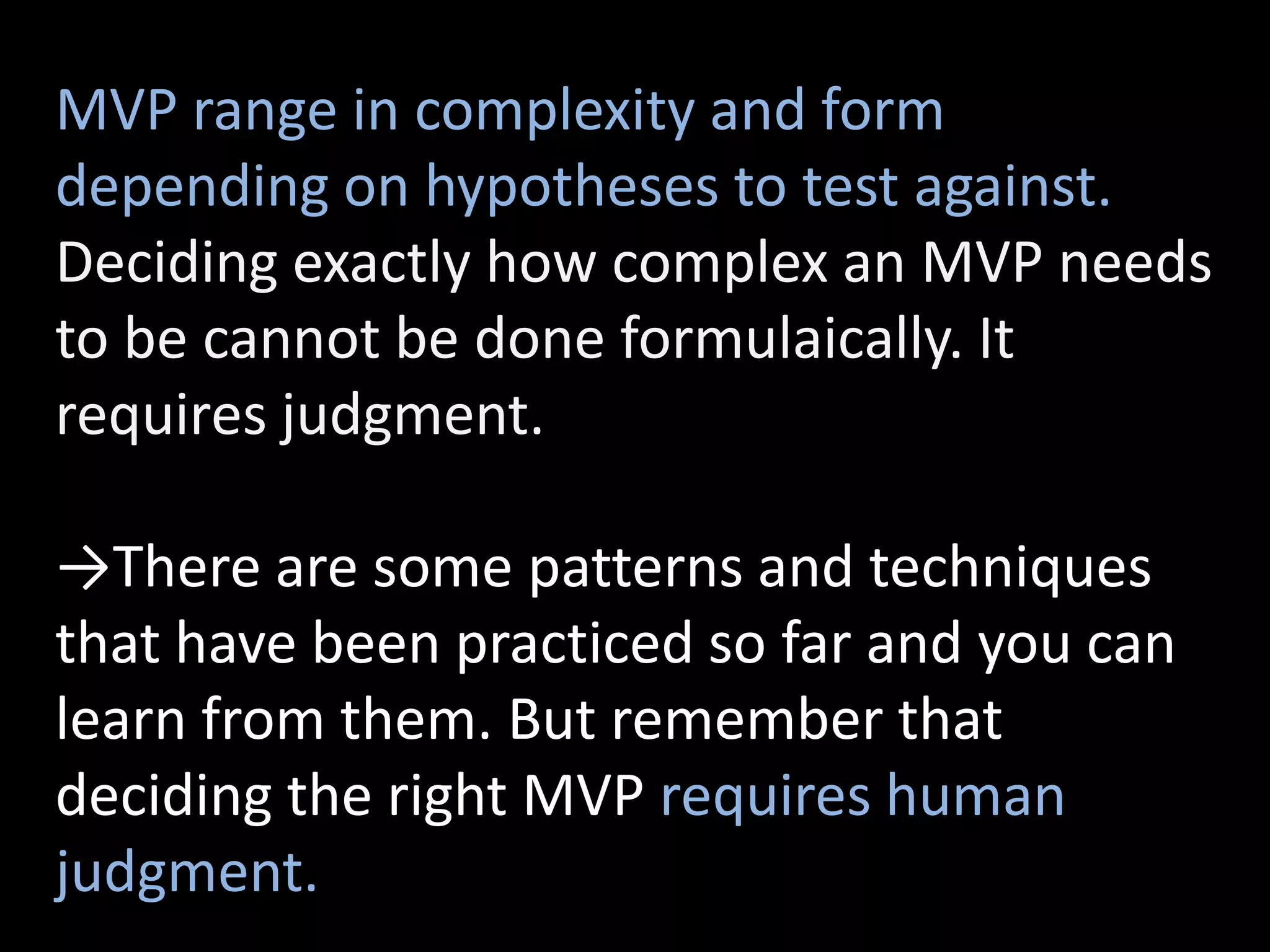 MVP range in complexity and form
depending on hypotheses to test against.
Deciding exactly how complex an MVP needs
to be cannot be done formulaically. It
requires judgment.

→There are some patterns and techniques
that have been practiced so far and you can
learn from them. But remember that
deciding the right MVP requires human
judgment.
 