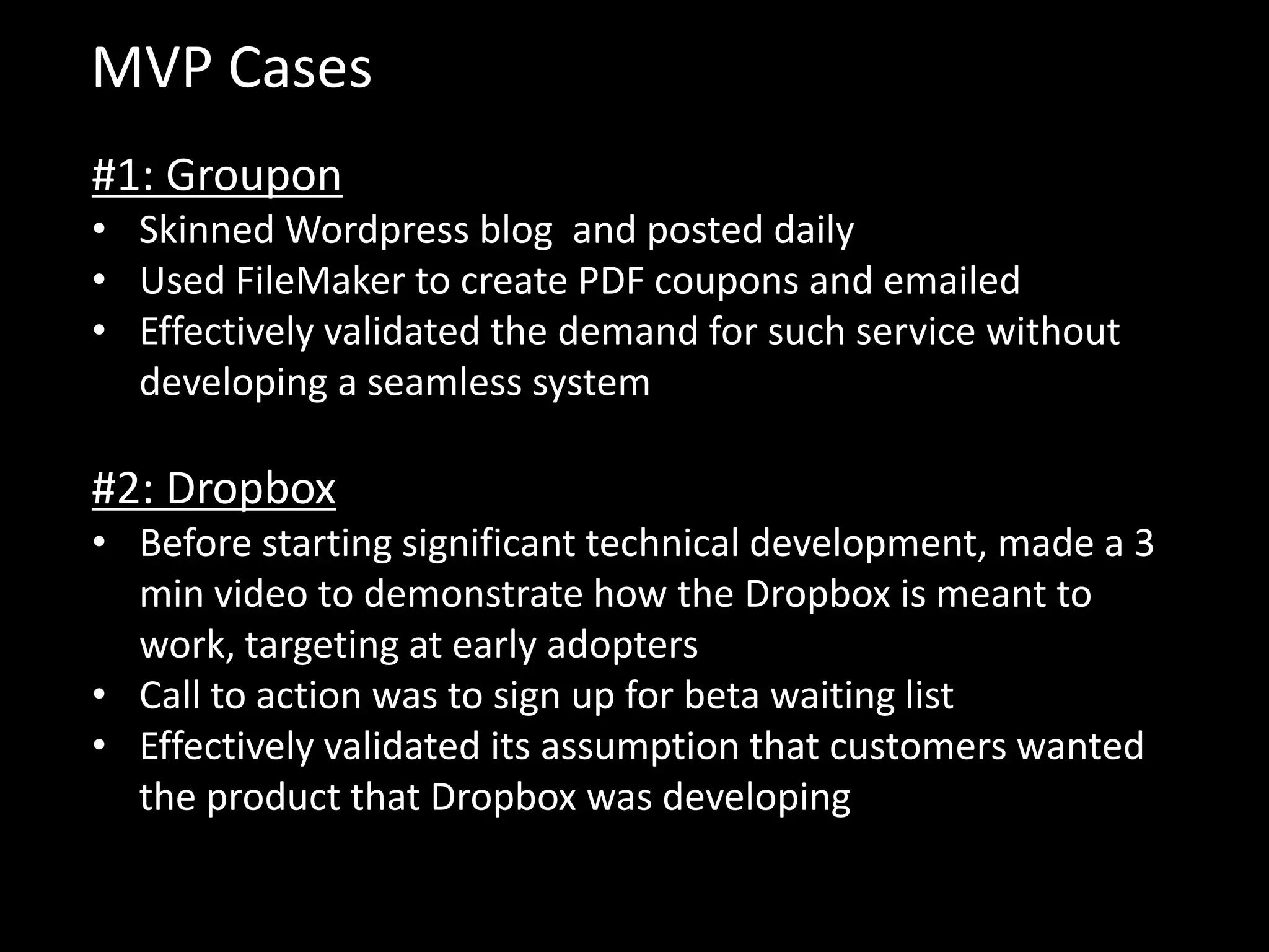 MVP Cases
#1: Groupon
• Skinned Wordpress blog and posted daily
• Used FileMaker to create PDF coupons and emailed
• Effectively validated the demand for such service without
  developing a seamless system

#2: Dropbox
• Before starting significant technical development, made a 3
  min video to demonstrate how the Dropbox is meant to
  work, targeting at early adopters
• Call to action was to sign up for beta waiting list
• Effectively validated its assumption that customers wanted
  the product that Dropbox was developing
 