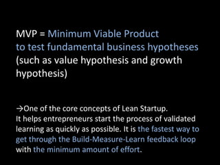 MVP = Minimum Viable Product
to test fundamental business hypotheses
(such as value hypothesis and growth
hypothesis)


→One of the core concepts of Lean Startup.
It helps entrepreneurs start the process of validated
learning as quickly as possible. It is the fastest way to
get through the Build-Measure-Learn feedback loop
with the minimum amount of effort.
 