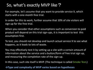So, what’s exactly MVP like？
For example, let’s assume that you want to provide service X, which
starts with a one-month free trial.
In order for this to work, further assume that 10% of site visitors will
sign up for the free trial.
When you consider that other assumptions such as conversion to paid
product will depend on this trial sign-ups, it is important to test this
assumption first.
To test, you should not develop and launch actual service X to see what
happens, as it leads to lots of waste.
You may effectively test it by setting up a site with a certain amount of
information about the service and a button/form of free trial sign up,
and measuring the completion rate of the sign-up.
In this case, such site itself is MVP. (The technique is called Smoke Test.)
→Type and complexity of MVP varies based on hypotheses
 