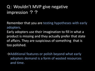 Q： Wouldn’t MVP give negative
impression ？？

Remember that you are testing hypotheses with early
adopters.
Early adopters use their imagination to fill in what a
product is missing and they actually prefer that state
of affairs. They are suspicious of something that is
too polished.

→Additional features or polish beyond what early
 adopters demand is a form of wasted resources
 and time.
 