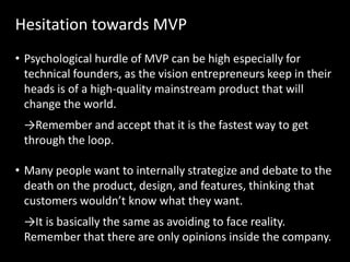 Hesitation towards MVP
• Psychological hurdle of MVP can be high especially for
  technical founders, as the vision entrepreneurs keep in their
  heads is of a high-quality mainstream product that will
  change the world.
 →Remember and accept that it is the fastest way to get
 through the loop.

• Many people want to internally strategize and debate to the
  death on the product, design, and features, thinking that
  customers wouldn’t know what they want.
 →It is basically the same as avoiding to face reality.
 Remember that there are only opinions inside the company.
 