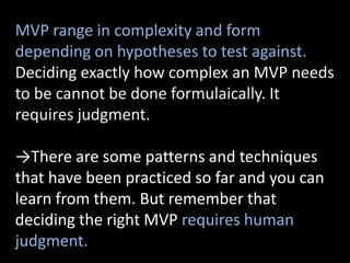 MVP range in complexity and form
depending on hypotheses to test against.
Deciding exactly how complex an MVP needs
to be cannot be done formulaically. It
requires judgment.

→There are some patterns and techniques
that have been practiced so far and you can
learn from them. But remember that
deciding the right MVP requires human
judgment.
 